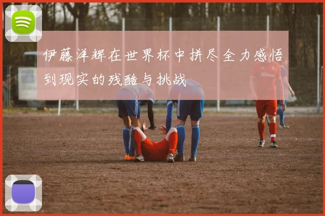伊藤洋辉在世界杯中拼尽全力感悟到现实的残酷与挑战