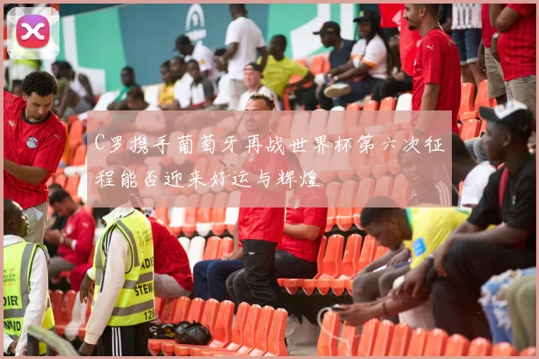 C罗携手葡萄牙再战世界杯第六次征程能否迎来好运与辉煌