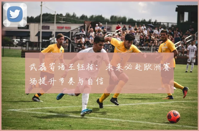 武磊寄语王钰栋：未来必赴欧洲赛场提升节奏与自信