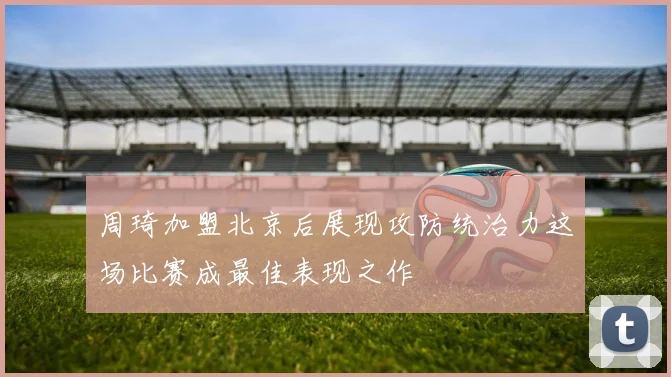 周琦加盟北京后展现攻防统治力这场比赛成最佳表现之作