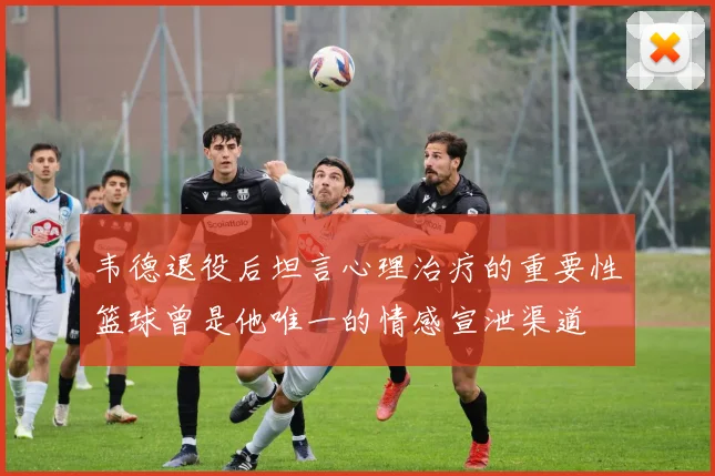 韦德退役后坦言心理治疗的重要性篮球曾是他唯一的情感宣泄渠道