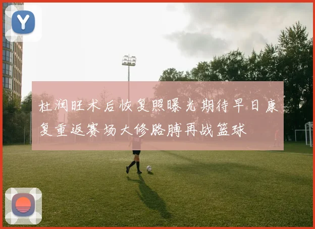 杜润旺术后恢复照曝光期待早日康复重返赛场大修胳膊再战篮球