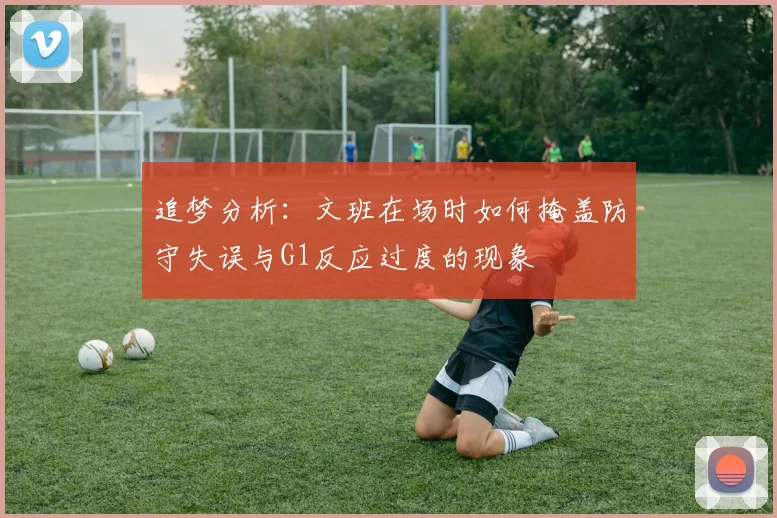 追梦分析：文班在场时如何掩盖防守失误与G1反应过度的现象