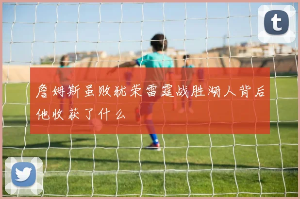 詹姆斯虽败犹荣雷霆战胜湖人背后他收获了什么