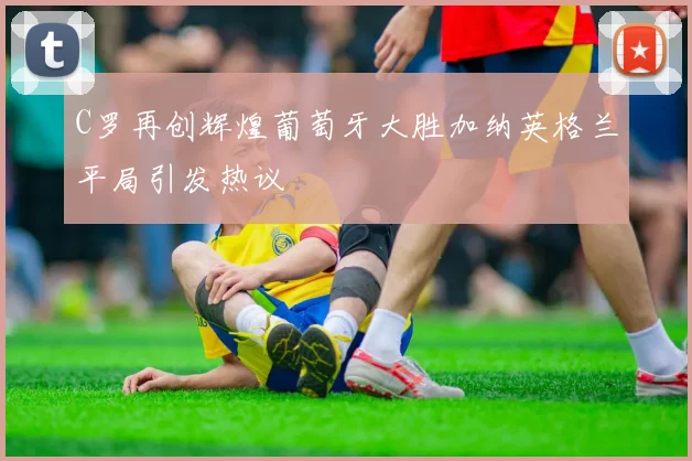 C罗再创辉煌葡萄牙大胜加纳英格兰平局引发热议