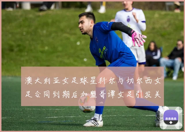 澳大利亚女足球星科尔与切尔西女足合同到期后加盟哥谭女足引发关注