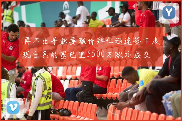 再不出手就要涨价拜仁迅速签下表现出色的塞巴里5500万欧元成交