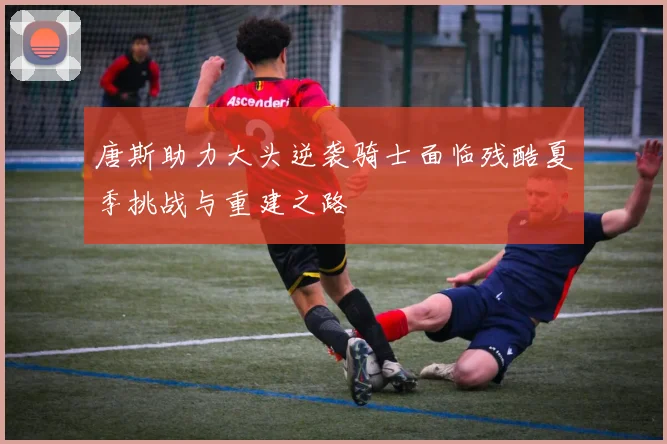 唐斯助力大头逆袭骑士面临残酷夏季挑战与重建之路
