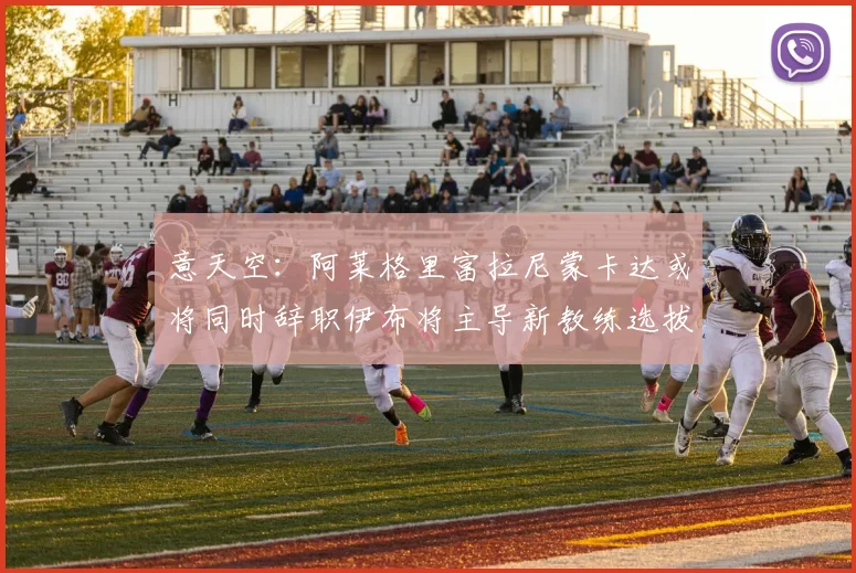 意天空：阿莱格里富拉尼蒙卡达或将同时辞职伊布将主导新教练选拔工作
