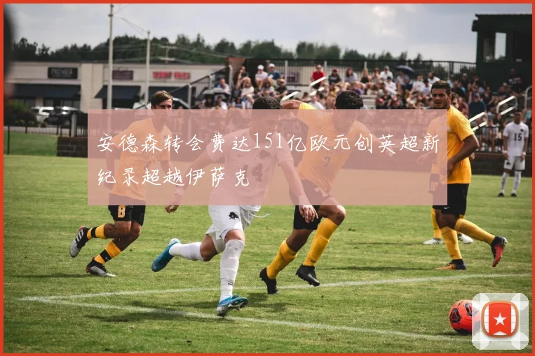 安德森转会费达151亿欧元创英超新纪录超越伊萨克