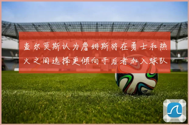 查尔莫斯认为詹姆斯将在勇士和热火之间选择更倾向于后者加入球队