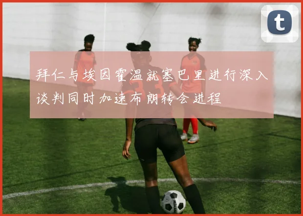 拜仁与埃因霍温就塞巴里进行深入谈判同时加速布朗转会进程