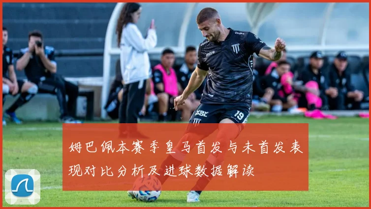 姆巴佩本赛季皇马首发与未首发表现对比分析及进球数据解读